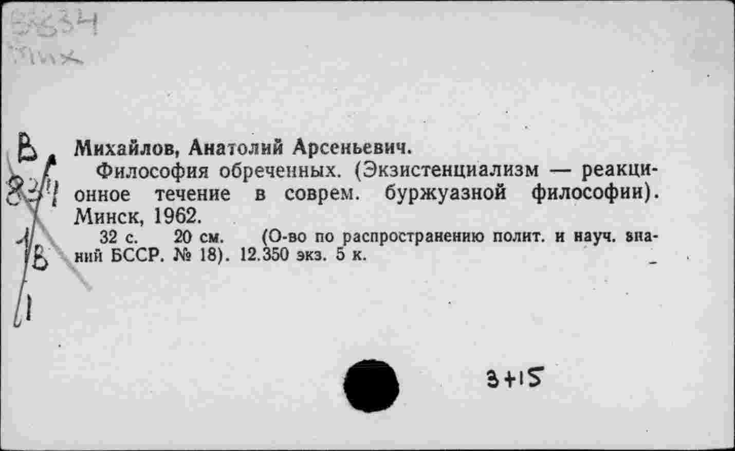 ﻿Михайлов, Анатолий Арсеньевич.
. Г Философия обреченных. (Экзистенциализм — реакци-У-/ онное течение в соврем, буржуазной философии). I Минск, 1962.
/	32 с. 20 см. (О-во по распространению полит, и науч, зна-
ний БССР. № 18). 12.350 экз. 5 к.
